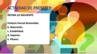 ACTIVIDAD DE PRESABER:
DEFINA LO SIGUIENTE:
Prótesis Parcial Removible:
b. Retención:
c. Estabilidad:
d. Soporte:
e. Pilares:
 