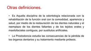 Otras definiciones.
• Es Aquella disciplina de la odontología relacionada con la
rehabilitación de la función oral con la comodidad, apariencia y
salud, por medio de la restauración de los dientes naturales y el
reemplazo de los dientes faltantes y de los tejidos orales y
maxilofaciales contiguos, por sustitutos artificiales.
• La Prostodoncia estudia las consecuencias de la pérdida de
los órganos dentarios y su tratamiento mediante prótesis.
 