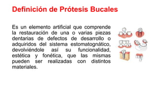Definición de Prótesis Bucales
Es un elemento artificial que comprende
la restauración de una o varias piezas
dentarias de defectos de desarrollo o
adquiridos del sistema estomatognático,
devolviéndole así su funcionalidad,
estética y fonética, que las mismas
pueden ser realizadas con distintos
materiales.
 