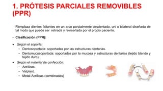 1. PRÓTESIS PARCIALES REMOVIBLES
(PPR)
Remplaza dientes faltantes en un arco parcialmente desdentado, uni o bilateral diseñada de
tal modo que puede ser retirada y reinsertada por el propio paciente.
• Clasificación (PPR):
 Según el soporte:
- Dentosoportada: soportadas por las estructuras dentarias.
- Dentomucosoportada: soportadas por la mucosa y estructuras dentarias (tejido blando y
tejido duro).
 Según el material de confección:
- Acrílicas.
- Valplast.
- Metal-Acrílicas (combinadas)
 