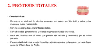 2. PRÓTESIS TOTALES
• Características:
- Remplaza la totalidad de dientes ausentes, así como también tejidos adyacentes,
mucosa y hueso reabsorbido.
- Son mucosoportadas ó implantosoportadas.
- Son fabricadas generalmente y con los mejores resultados en acrílico.
- Debe ser diseñada de tal modo que puedan ser retirada y reinsertada por el propio
paciente.
- Presenta la Guia Incisal, overjet / overbite, relación céntrica, guía canina, curva de Spee,
curva de Wilson, llave de Angle.
 