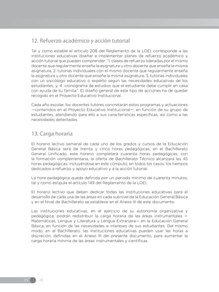 IN 18
12. Refuerzo académico y acción tutorial
Tal y como estable el artículo 208 del Reglamento de la LOEI, corresponde a las
instituciones educativas diseñar e implementar planes de refuerzo académico y
acción tutorial que pueden comprender: “1. clases de refuerzo lideradas por el mismo
docente que regularmente enseña la asignatura u otro docente que enseñe la misma
asignatura; 2. tutorías individuales con el mismo docente que regularmente enseña
la asignatura u otro docente que enseñe la misma asignatura; 3. tutorías individuales
con un psicólogo educativo o experto según las necesidades educativas de los
estudiantes; y, 4. cronograma de estudios que el estudiante debe cumplir en casa
con ayuda de su familia”. El diseño general de este tipo de acciones ha de quedar
recogido en el Proyecto Educativo Institucional.
Cada año escolar, los docentes tutores concretarán estos programas y actuaciones
—contenidos en el Proyecto Educativo Institucional—, en función de su grupo de
estudiantes, atendiendo para ello a sus características específicas, así como a las
necesidades detectadas.
13. Carga horaria
El horario lectivo semanal de cada uno de los grados y cursos de la Educación
General Básica será de treinta y cinco horas pedagógicas; en el Bachillerato
General Unificado, este horario completará cuarenta horas pedagógicas; con
la formación complementaria, la oferta de Bachillerato Técnico alcanzará las 45
horas pedagógicas, incluyéndose en este cómputo, en todos los casos, los tiempos
dedicados a refuerzo y apoyo educativo y a la acción tutorial.
La hora pedagógica queda definida por un periodo mínimo de cuarenta minutos,
tal y como estipula el artículo 149 del Reglamento de la LOEI.
El horario lectivo que deben dedicar todas las instituciones educativas para el
desarrollo de cada una de las áreas en cada subnivel de la Educación General Básica
y en el Nivel de Bachillerato se establece en el Anexo III de este documento.
Las instituciones educativas, en el ejercicio de su autonomía organizativa y
pedagógica, podrán redistribuir la carga horaria de las áreas instrumentales —
Matemáticas, Lengua y Literatura y Lengua Extranjera— en la Educación General
Básica, en función de las necesidades e intereses de sus estudiantes. Del mismo
modo, en el Bachillerato, las instituciones educativas pueden usar las horas a
discreción, definidas en el Anexo III del presente documento, para aumentar la
carga horaria mínima de las áreas instrumentales y científicas.
 