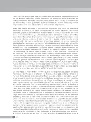 IN 26
multiculturales, cambios en la organización de los sistemas de producción, cambios
en los modelos familiares, nuevas demandas de formación desde el mundo del
trabajo, desarrollo del sector servicios, preocupación por la salud y la conservación
del medio, etc.), se pide igualmente que la escuela asuma nuevos objetivos y nuevas
responsabilidades en la educación y la formación de las personas.
Ante este estado de cosas, la tentación de responder otra vez a las demandas
ampliando el currículo, es decir, incorporando los nuevos objetivos, las nuevas
destrezas y los nuevos contenidos de aprendizaje al currículo escolar sin proceder
a una reducción simétrica y a una reestructuración de los que ya están presentes,
es ciertamente grande. El problema, sin embargo, es que el horario escolar no es
una goma elástica, no se puede estirar más, no se puede ampliar más. La simple
incorporación de nuevos contenidos al currículo escolar no es una respuesta
adecuada a las nuevas, y no tan nuevas, necesidades de aprendizaje y de formación.
Es sin duda una respuesta relativamente cómoda, poco compleja desde el punto de
vista técnico y de entrada poco conflictiva, ya que responde aparentemente a las
urgencias y demandas sociales, es fácil de explicar a la opinión pública y no es costosa
de implementar (al menos sobre el papel, puesto que es suficiente con actualizar
los currículos). Ahora bien, proceder de este modo no sirve para gran cosa, excepto
para sobrecargar todavía más unos currículos a menudo ya imposibles de cumplir
y, consecuentemente, para reforzar las dificultades y problemas que, como antes se
señalaba, generan inevitablemente unos currículos sobrecargados. La solución, por
tanto, no pasa, o no pasa sólo, por incorporar nuevos objetivos, nuevos contenidos y
nuevas destrezas al currículo escolar. Es preciso además tener en cuenta y valorar la
relevancia y la necesidad de los nuevos contenidos de aprendizaje que se propone
incorporar al currículo y de los que ya forman parte del mismo.
De este modo, la necesidad de redefinir qué es básico para la educación básica se
ha instalado con fuerza en la reflexión y el debate pedagógico contemporáneo en la
mayoría de los países. Existe actualmente un acuerdo amplio en considerar que en
el transcurso de las últimas décadas ha tenido lugar una serie de cambios –sociales,
políticos, económicos, demográficos, científicos, tecnológicos y culturales– que
están transformando en profundidad la educación en general y la educación escolar
y formal en particular. Esta transformación no afecta sólo al cuándo, al dónde y al
cómo se aprende, sino también y muy especialmente al qué y al para qué se aprende.
Las transformaciones en los dos primeros aspectos se vinculan a algunos de los
ejes que se debe tener en cuenta en el momento de reflexionar, debatir y tomar
decisiones sobre el currículo escolar: la importancia creciente del aprendizaje a lo
largo de la vida –frente a la consideración de aproximadamente las dos primeras
décadas y media de la vida como periodo educativo y de formación único o casi
único– y la existencia de una multiplicidad de escenarios y agentes educativos con
una incidencia creciente en el desarrollo, la educación y la formación de las personas
–frente del protagonismo absoluto otorgado habitualmente a las instituciones
escolares y al profesorado como escenarios y agentes educativos respectivamente.
Las transformaciones relativas al tercer aspecto tienen que ver con cuestiones de
metodología didáctica. Por último, las transformaciones en los dos últimos aspectos,
estrechamente vinculados a las finalidades e intencionalidades que presiden
y orientan la educación escolar y formal, remiten a la exigencia de repensar y
 