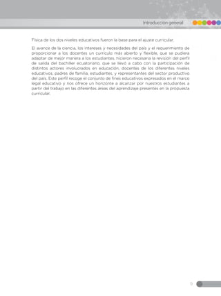 9
Introducción general
Física de los dos niveles educativos fueron la base para el ajuste curricular.
El avance de la ciencia, los intereses y necesidades del país y el requerimiento de
proporcionar a los docentes un currículo más abierto y flexible, que se pudiera
adaptar de mejor manera a los estudiantes, hicieron necesaria la revisión del perfil
de salida del bachiller ecuatoriano, que se llevó a cabo con la participación de
distintos actores involucrados en educación, docentes de los diferentes niveles
educativos, padres de familia, estudiantes, y representantes del sector productivo
del país. Este perfil recoge el conjunto de fines educativos expresados en el marco
legal educativo y nos ofrece un horizonte a alcanzar por nuestros estudiantes a
partir del trabajo en las diferentes áreas del aprendizaje presentes en la propuesta
curricular.
 