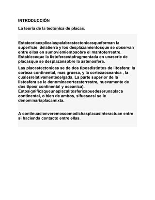 INTRODUCCIÓN
La teoria de la tectonica de placas.
Estateoriaexplicalaspalabrastectonicasqueforman la
superficie delatierra y los desplazamientosque se observan
entre ellas en sumoviemientosobre el mantoterrestre.
Estableceque la listoferaestafragmentada en unaserie de
placasque se desplazansobre la astenosfera.
Las placastectonicas se de dos tiposdistintos de litosfera: la
corteza continental, mas gruesa, y la cortezaoceanica , la
cualesrelativamentedelgada. La parte superior de la
listosfera se le denominacortezaterrestre, nuevamente de
dos tipos( continental y oceanica).
Estosignificaqueunaplacalitosfericapuedeserunaplaca
continental, o bien de ambos, sifueseasi se le
denominariaplacamixta.
A continuacionveremoscomodichasplacasinteractuan entre
si hacienda contacto entre ellas.
 