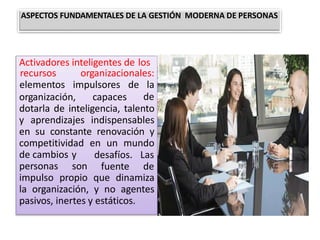 Activadores inteligentes de los
organización, capaces
recursos organizacionales:
elementos impulsores de la
de
dotarla de inteligencia, talento
y aprendizajes indispensables
en su constante renovación y
competitividad en un mundo
de cambios y
personas son
desafíos. Las
fuente de
impulso propio que dinamiza
la organización, y no agentes
pasivos, inertes y estáticos.
ASPECTOS FUNDAMENTALES DE LA GESTIÓN MODERNA DE PERSONAS
 