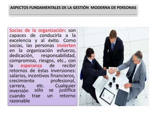 Socias de la organización: son
capaces de conducirla a la
excelencia y al éxito. Como
socias, las personas invierten
en la organización esfuerzo,
dedicación, responsabilidad,
compromiso, riesgos, etc., con
la esperanza de recibir
retornos de éstas inversiones:
salarios, incentivos financieros,
etc.
profesional,
Cualquier
sólo
trae
se justifica
un retorno
crecimiento
carrera,
inversión
cuando
razonable
ASPECTOS FUNDAMENTALES DE LA GESTIÓN MODERNA DE PERSONAS
 