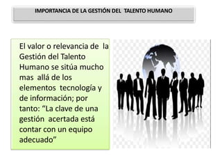 El valor o relevancia de la
Gestión del Talento
Humano se sitúa mucho
mas allá de los
elementos tecnología y
de información; por
tanto: “La clave de una
gestión acertada está
contar con un equipo
adecuado”
IMPORTANCIA DE LA GESTIÓN DEL TALENTO HUMANO
 