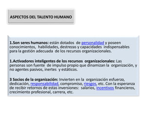 1.Son seres humanos: están dotados de personalidad y poseen
conocimientos, habilidades, destrezas y capacidades indispensables
para la gestión adecuada de los recursos organizacionales.
1.Activadores inteligentes de los recursos organizacionales: Las
personas son fuente de impulso propio que dinamizan la organización, y
no agentes pasivos, inertes y estáticos.
3 Socios de la organización: Invierten en la organización esfuerzo,
dedicación, responsabilidad, compromiso, riesgos, etc. Con la esperanza
de recibir retornos de estas inversiones: salarios, incentivos financieros,
crecimiento profesional, carrera, etc.
ASPECTOS DEL TALENTO HUMANO
 