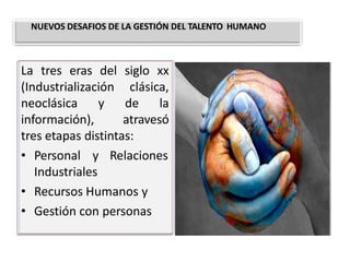 La tres eras del siglo xx
(Industrialización clásica,
neoclásica y de la
información), atravesó
tres etapas distintas:
• Personal y Relaciones
Industriales
• Recursos Humanos y
• Gestión con personas
NUEVOS DESAFIOS DE LA GESTIÓN DEL TALENTO HUMANO
 