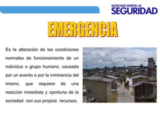 Es la alteración de las condiciones
normales de funcionamiento de un
individuo o grupo humano, causada
por un evento o por la inminencia del
mismo, que requiere de una
reacción inmediata y oportuna de la
sociedad con sus propios recursos.
 
