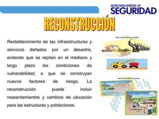 Restablecimiento de las infraestructuras y
servicios dañados por un desastre,
evitando que se repitan en el mediano y
largo plazo las condiciones de
vulnerabilidad, o que se construyan
nuevos factores de riesgo. La
reconstrucción puede incluir
reasentamientos y cambios de ubicación
para las estructuras y poblaciones.
 