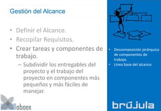 Gestión del Alcance
• Definir el Alcance.
• Recopilar Requisitos.
• Crear tareas y componentes de
trabajo.
– Subdividir los entregables del
proyecto y el trabajo del
proyecto en componentes más
pequeños y más fáciles de
manejar.
• Descomposición jerárquica
de componentes de
trabajo.
• Línea base del alcance.
 