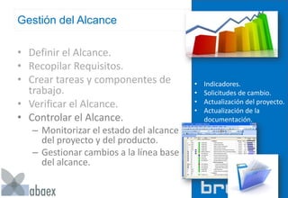 Gestión del Alcance
• Definir el Alcance.
• Recopilar Requisitos.
• Crear tareas y componentes de
trabajo.
• Verificar el Alcance.
• Controlar el Alcance.
– Monitorizar el estado del alcance
del proyecto y del producto.
– Gestionar cambios a la línea base
del alcance.
• Indicadores.
• Solicitudes de cambio.
• Actualización del proyecto.
• Actualización de la
documentación.
 