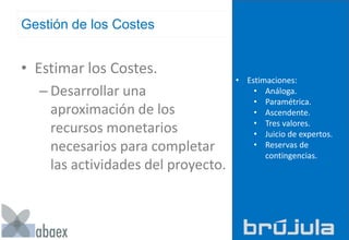 Gestión de los Costes
• Estimar los Costes.
– Desarrollar una
aproximación de los
recursos monetarios
necesarios para completar
las actividades del proyecto.
• Estimaciones:
• Análoga.
• Paramétrica.
• Ascendente.
• Tres valores.
• Juicio de expertos.
• Reservas de
contingencias.
 