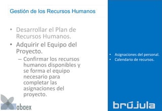 Gestión de los Recursos Humanos
• Desarrollar el Plan de
Recursos Humanos.
• Adquirir el Equipo del
Proyecto.
– Confirmar los recursos
humanos disponibles y
se forma el equipo
necesario para
completar las
asignaciones del
proyecto.
• Asignaciones del personal.
• Calendario de recursos.
 