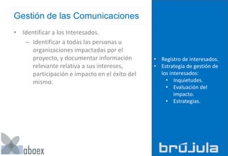 Gestión de las Comunicaciones
• Identificar a los Interesados.
– Identificar a todas las personas u
organizaciones impactadas por el
proyecto, y documentar información
relevante relativa a sus intereses,
participación e impacto en el éxito del
mismo.
• Registro de interesados.
• Estrategia de gestión de
los interesados:
• Inquietudes.
• Evaluación del
impacto.
• Estrategias.
 