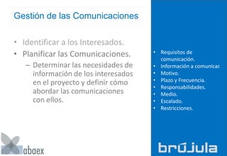 Gestión de las Comunicaciones
• Identificar a los Interesados.
• Planificar las Comunicaciones.
– Determinar las necesidades de
información de los interesados
en el proyecto y definir cómo
abordar las comunicaciones
con ellos.
• Requisitos de
comunicación.
• Información a comunicar.
• Motivo.
• Plazo y Frecuencia.
• Responsabilidades.
• Medio.
• Escalado.
• Restricciones.
 