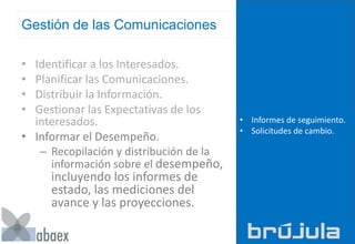 Gestión de las Comunicaciones
• Identificar a los Interesados.
• Planificar las Comunicaciones.
• Distribuir la Información.
• Gestionar las Expectativas de los
interesados.
• Informar el Desempeño.
– Recopilación y distribución de la
información sobre el desempeño,
incluyendo los informes de
estado, las mediciones del
avance y las proyecciones.
• Informes de seguimiento.
• Solicitudes de cambio.
 