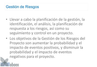 Gestión de Riesgos
• Llevar a cabo la planificación de la gestión, la
identificación, el análisis, la planificación de
respuesta a los riesgos, así como su
seguimiento y control en un proyecto.
• Los objetivos de la Gestión de los Riesgos del
Proyecto son aumentar la probabilidad y el
impacto de eventos positivos, y disminuir la
probabilidad y el impacto de eventos
negativos para el proyecto.
 
