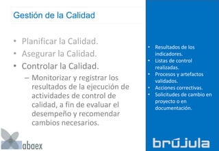 Gestión de la Calidad
• Planificar la Calidad.
• Asegurar la Calidad.
• Controlar la Calidad.
– Monitorizar y registrar los
resultados de la ejecución de
actividades de control de
calidad, a fin de evaluar el
desempeño y recomendar
cambios necesarios.
• Resultados de los
indicadores.
• Listas de control
realizadas.
• Procesos y artefactos
validados.
• Acciones correctivas.
• Solicitudes de cambio en
proyecto o en
documentación.
 