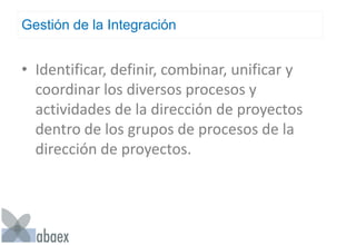 Gestión de la Integración
• Identificar, definir, combinar, unificar y
coordinar los diversos procesos y
actividades de la dirección de proyectos
dentro de los grupos de procesos de la
dirección de proyectos.
 