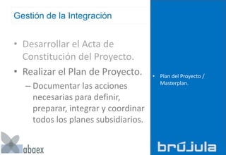 Gestión de la Integración
• Desarrollar el Acta de
Constitución del Proyecto.
• Realizar el Plan de Proyecto.
– Documentar las acciones
necesarias para definir,
preparar, integrar y coordinar
todos los planes subsidiarios.
• Plan del Proyecto /
Masterplan.
 
