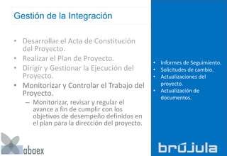 Gestión de la Integración
• Desarrollar el Acta de Constitución
del Proyecto.
• Realizar el Plan de Proyecto.
• Dirigir y Gestionar la Ejecución del
Proyecto.
• Monitorizar y Controlar el Trabajo del
Proyecto.
– Monitorizar, revisar y regular el
avance a fin de cumplir con los
objetivos de desempeño definidos en
el plan para la dirección del proyecto.
• Informes de Seguimiento.
• Solicitudes de cambio.
• Actualizaciones del
proyecto.
• Actualización de
documentos.
 