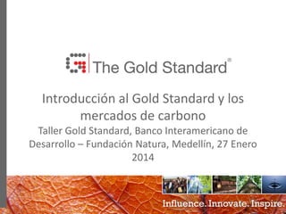 0
Introducción al Gold Standard y los
mercados de carbono
Taller Gold Standard, Banco Interamericano de
Desarrollo – Fundación Natura, Medellín, 27 Enero
2014
 