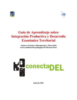 Guía de Aprendizaje sobre
Integración Productiva y Desarrollo
       Económico Territorial
     Autores: Francisco Alburquerque y Marco Dini
     con la colaboración pedagógica de Roxana Pérez




                     Junio de 2011
 