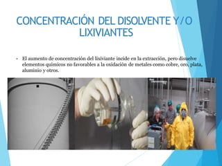 CONCENTRACIÓN DEL DISOLVENTE Y/O
LIXIVIANTES
• El aumento de concentración del lixiviante incide en la extracción, pero disuelve
elementos químicos no favorables a la oxidación de metales como cobre, oro, plata,
aluminio y otros.
 