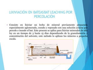 LIXIVIACIÓN EN BATEASBAT LEACHING POR
PERCOLACIÓN
• Consiste en lixiviar un lecho de mineral previamente preparada
especialmente aglomerado, curado y reposado con una solución acuosa que
percole e inunde el bat. Este proceso se aplica para lixiviar minerales de alta
ley en un tiempo de 3 hasta 15 días dependiendo de la granulometría y
concentración del solvente, este método lo aplican los mineros a pequeña
escala.
 