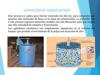 LIXIVIACIÓN EN TANQUEAGITADO
Este proceso se aplica para lixiviar minerales de alta ley, para minerales que
generan alto contenido de finos en la etapa de conminución, es preferible que
a este proceso ingresen minerales molidos con alta liberación para que tengan
una alta velocidad de contacto y humectación
Los agitadores mecánicos son simplemente impulsores en el interior del
tanque, que permite el movimiento de la pulpa con inyección de aire.
 