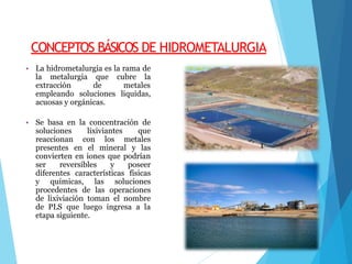 CONCEPTOS BÁSICOS DE HIDROMETALURGIA
• La hidrometalurgia es la rama de
la metalurgia que cubre la
extracción de metales
empleando soluciones liquidas,
acuosas y orgánicas.
• Se basa en la concentración de
soluciones lixiviantes que
reaccionan con los metales
presentes en el mineral y las
convierten en iones que podrían
ser reversibles y poseer
diferentes características físicas
y químicas, las soluciones
procedentes de las operaciones
de lixiviación toman el nombre
de PLS que luego ingresa a la
etapa siguiente.
 