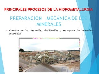 PREPARACIÓN MECÁNICA DE LOS
MINERALES
• Consiste en la trituración, clasificación y transporte de minerales
procesados.
PRINCIPALES PROCESOS DE LA HIDROMETALURGIA
 