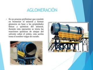 AGLOMERACIÓN
• Es un proceso preliminar que consiste
en humectar el mineral y formar
glomeros en base a las propiedades
físicas y químicas del mineral,
durante esta operación se inicia las
reacciones químicas de ataque del
solvente sobre el soluto, esta acción
toma el nombre vulgar de curado.
 