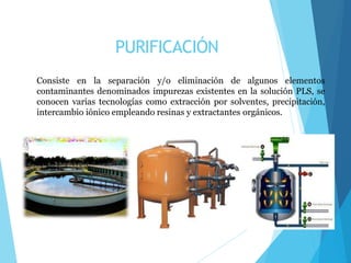 PURIFICACIÓN
Consiste en la separación y/o eliminación de algunos elementos
contaminantes denominados impurezas existentes en la solución PLS, se
conocen varias tecnologías como extracción por solventes, precipitación,
intercambio iónico empleando resinas y extractantes orgánicos.
 