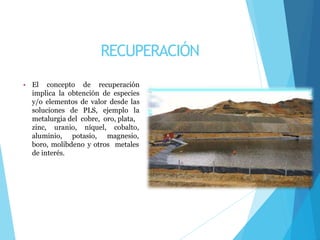 RECUPERACIÓN
• El concepto de recuperación
implica la obtención de especies
y/o elementos de valor desde las
soluciones de PLS, ejemplo la
metalurgia del cobre, oro, plata,
zinc, uranio, níquel, cobalto,
aluminio, potasio, magnesio,
boro, molibdeno y otros metales
de interés.
 