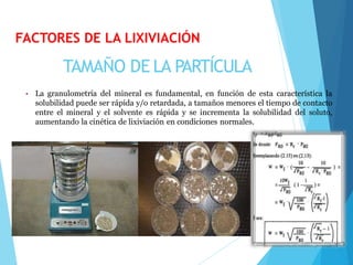 TAMAÑO DE LA PARTÍCULA
• La granulometría del mineral es fundamental, en función de esta característica la
solubilidad puede ser rápida y/o retardada, a tamaños menores el tiempo de contacto
entre el mineral y el solvente es rápida y se incrementa la solubilidad del soluto,
aumentando la cinética de lixiviación en condiciones normales.
FACTORES DE LA LIXIVIACIÓN
 