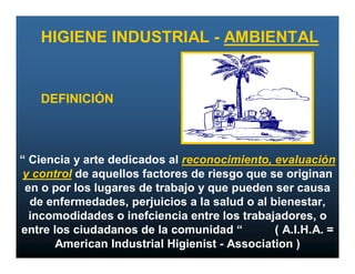 HIGIENE INDUSTRIAL - AMBIENTAL


   DEFINICIÓN



“ Ciencia y arte dedicados al reconocimiento, evaluación
 y control de aquellos factores de riesgo que se originan
 en o por los lugares de trabajo y que pueden ser causa
  de enfermedades, perjuicios a la salud o al bienestar,
  incomodidades o inefciencia entre los trabajadores, o
entre los ciudadanos de la comunidad “         ( A.I.H.A. =
       American Industrial Higienist - Association )
 