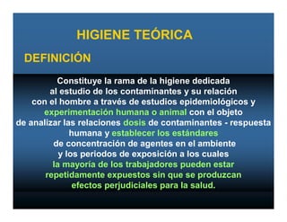 HIGIENE TEÓRICA
 DEFINICIÓN
          Constituye la rama de la higiene dedicada
        al estudio de los contaminantes y su relación
    con el hombre a través de estudios epidemiológicos y
      experimentación humana o animal con el objeto
de analizar las relaciones dosis de contaminantes - respuesta
              humana y establecer los estándares
         de concentración de agentes en el ambiente
           y los periodos de exposición a los cuales
         la mayoría de los trabajadores pueden estar
       repetidamente expuestos sin que se produzcan
               efectos perjudiciales para la salud.
 