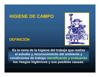 HIGIENE DE CAMPO




DEFINICIÓN

 Es la rama de la higiene del trabajo que realiza
    el estudio y reconocimiento del ambiente y
condiciones de trabajo identificando y evaluando
  los riesgos higiénicos y sus posibles causas.
 