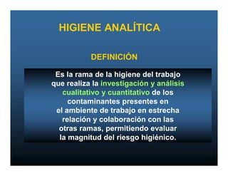 HIGIENE ANALÍTICA

           DEFINICIÓN

 Es la rama de la higiene del trabajo
que realiza la investigación y análisis
   cualitativo y cuantitativo de los
     contaminantes presentes en
 el ambiente de trabajo en estrecha
   relación y colaboración con las
  otras ramas, permitiendo evaluar
  la magnitud del riesgo higiénico.
 