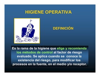 HIGIENE OPERATIVA


                          DEFINICIÓN




Es la rama de la higiene que elige y recomienda
   los métodos de control al factor de riesgo
   evaluado. Se aplica cuando se conoce la
    existencia del riesgo, para modificar los
procesos en la fuente, en el medio y/o receptor.
 