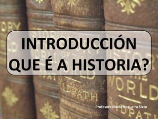 INTRODUCCIÓN
QUE É A HISTORIA?
Profesora María Nogueira Sixto
 