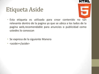 Etiqueta Aside
• Esta etiqueta es utilizada para crear contenido no tan
  relevante dentro de la pagina ya que se ubica a los lados de la
  pagina web,recomendable para anuncios o publicidad como
  ustedes lo conoscan

• Se expresa de la siguiente Manera
• <aside></aside>
 