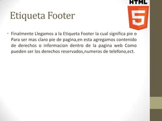 Etiqueta Footer
• Finalmente Llegamos a la Etiqueta Footer la cual significa pie o
  Para ser mas claro pie de pagina,en esta agregamos contenido
  de derechos o informacion dentro de la pagina web Como
  pueden ser los derechos reservados,numeros de telefono,ect.
 