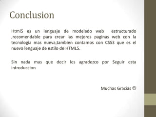 Conclusion
Html5 es un lenguaje de modelado web         estructurado
,recomendable para crear las mejores paginas web con la
tecnologia mas nueva,tambien contamos con CSS3 que es el
nuevo lenguaje de estilo de HTML5.

Sin nada mas que decir les agradezco por Seguir esta
introduccion



                                        Muchas Gracias 
 