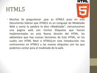 HTML5
• Muchos Se preguntaran ,que es HTML5 pues en este
  Documento Sobran que HTML5 es un Lenguaje de Modelado
  Web y como la palabra lo dice «Modelado", estructuramos
  una pagina web con Ciertas Etiquetas que fueron
  Implementadas en esta Nueva Versión del HTML, les
  adelantare que hay nuevas Versiones de Este HTML, en las
  cuales son HTML Next o HTML6,en esta introducción nos
  centraremos en HTML5 y las nuevas etiquetas con las que
  podemos contar para el modelado de la web.
 