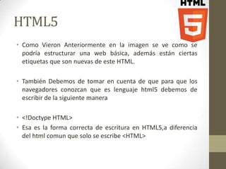 HTML5
• Como Vieron Anteriormente en la imagen se ve como se
  podría estructurar una web básica, además están ciertas
  etiquetas que son nuevas de este HTML.

• También Debemos de tomar en cuenta de que para que los
  navegadores conozcan que es lenguaje html5 debemos de
  escribir de la siguiente manera

• <!Doctype HTML>
• Esa es la forma correcta de escritura en HTML5,a diferencia
  del html comun que solo se escribe <HTML>
 